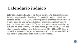 Calendário judaico baseia-se na Torá a maior parte das ramificações
judaicas segue o calendário lunar. O calendário judaico rabínico é
contado desde 3761 a.C. O Ano Novo judaico, chamado Rosh Hashaná é
o nome dado ao ano-novo no judaico., acontece no primeiro ou no
segundo dia do mês hebreu de Tishrei, que pode cair em setembro ou
outubro. Os anos comuns, com doze meses, podem ter 353, 354 e 355
dias, enquanto os bissextos, de treze meses, 383, 384 ou 385 dias. o
calendário judaico começa a ser contado em 7 de outubro de 3760 a.C.
que para os judeus foi a data da criação do mundo.
 