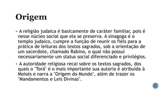  A religião judaica é basicamente de caráter familiar, pois é
nesse núcleo social que ela se preserva. A sinagoga é o
templo judaico, cumpre a função de reunir os fiéis para a
prática de leituras dos textos sagrados, sob a orientação de
um sacerdote, chamado Rabino, o qual não possui
necessariamente um status social diferenciado e privilégios.
 A autoridade religiosa recai sobre os textos sagrados, dos
quais o "Torá" é o mais importante sua autoria é atribuída à
Moisés e narra a "Origem do Mundo", além de trazer os
"Mandamentos e Leis Divinas".
 