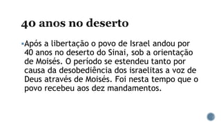Após a libertação o povo de Israel andou por
40 anos no deserto do Sinai, sob a orientação
de Moisés. O período se estendeu tanto por
causa da desobediência dos israelitas a voz de
Deus através de Moisés. Foi nesta tempo que o
povo recebeu aos dez mandamentos.
 