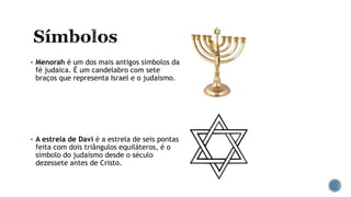  Menorah é um dos mais antigos símbolos da
fé judaica. É um candelabro com sete
braços que representa Israel e o judaísmo.
 A estrela de Davi é a estrela de seis pontas
feita com dois triângulos equiláteros, é o
símbolo do judaísmo desde o século
dezessete antes de Cristo.
 