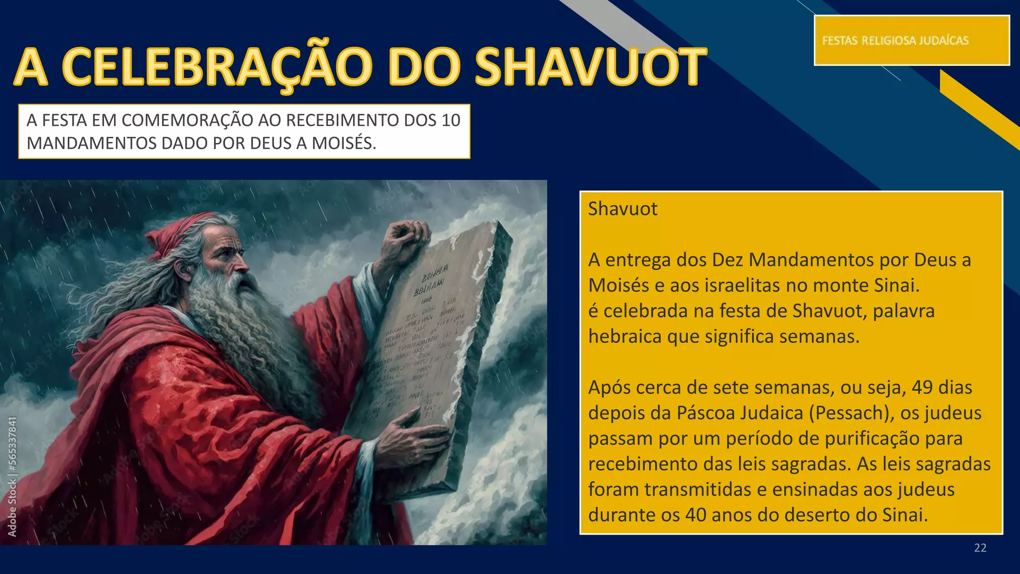 RF
22
Shavuot
A entrega dos Dez Mandamentos por Deus a
Moisés e aos israelitas no monte Sinai.
é celebrada na festa de Shavuot, palavra
hebraica que significa semanas.
Após cerca de sete semanas, ou seja, 49 dias
depois da Páscoa Judaica (Pessach), os judeus
passam por um período de purificação para
recebimento das leis sagradas. As leis sagradas
foram transmitidas e ensinadas aos judeus
durante os 40 anos do deserto do Sinai.
A FESTA EM COMEMORAÇÃO AO RECEBIMENTO DOS 10
MANDAMENTOS DADO POR DEUS A MOISÉS.
 