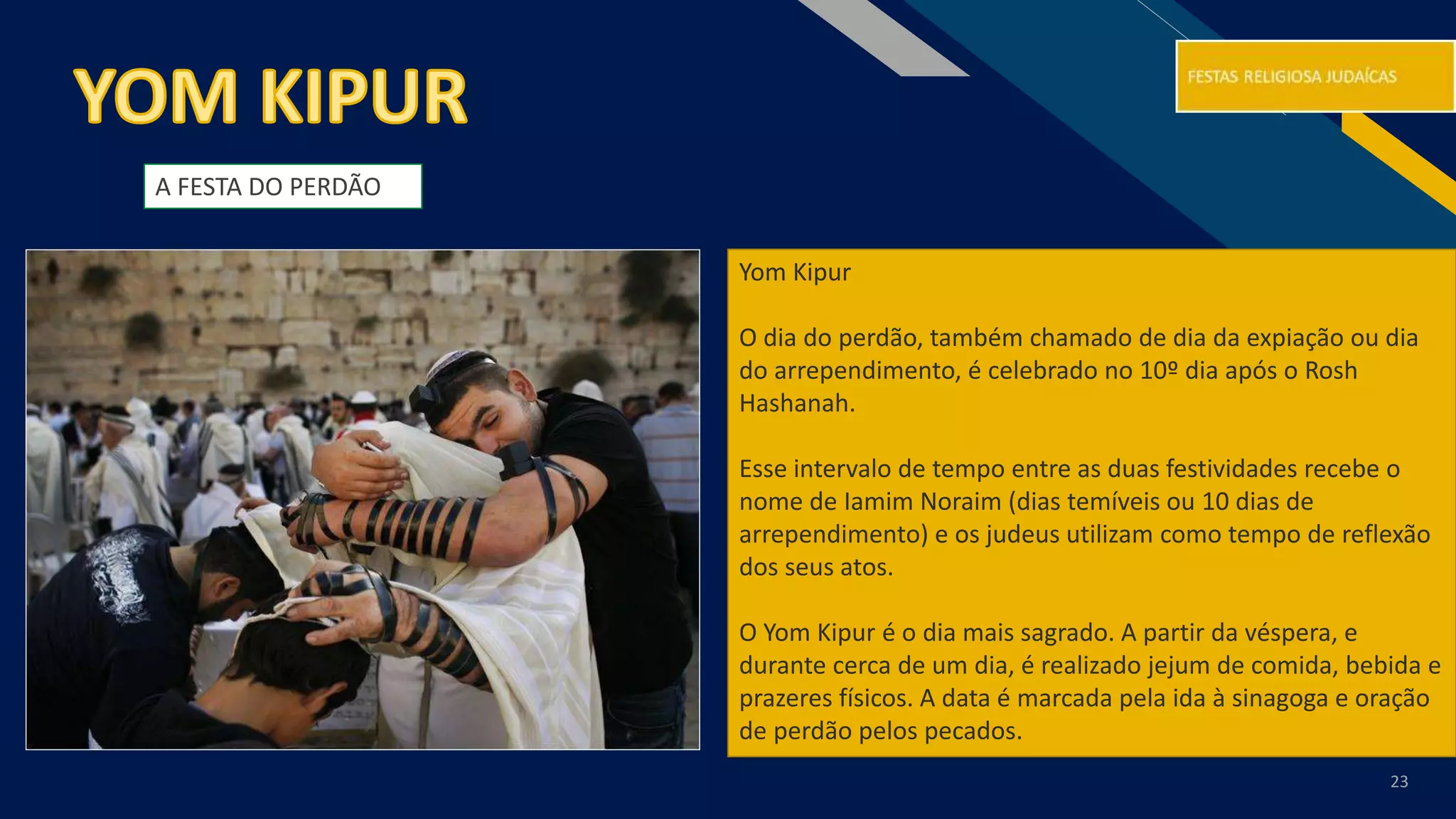 RF
23
Yom Kipur
O dia do perdão, também chamado de dia da expiação ou dia
do arrependimento, é celebrado no 10º dia após o Rosh
Hashanah.
Esse intervalo de tempo entre as duas festividades recebe o
nome de Iamim Noraim (dias temíveis ou 10 dias de
arrependimento) e os judeus utilizam como tempo de reflexão
dos seus atos.
O Yom Kipur é o dia mais sagrado. A partir da véspera, e
durante cerca de um dia, é realizado jejum de comida, bebida e
prazeres físicos. A data é marcada pela ida à sinagoga e oração
de perdão pelos pecados.
A FESTA DO PERDÃO
 