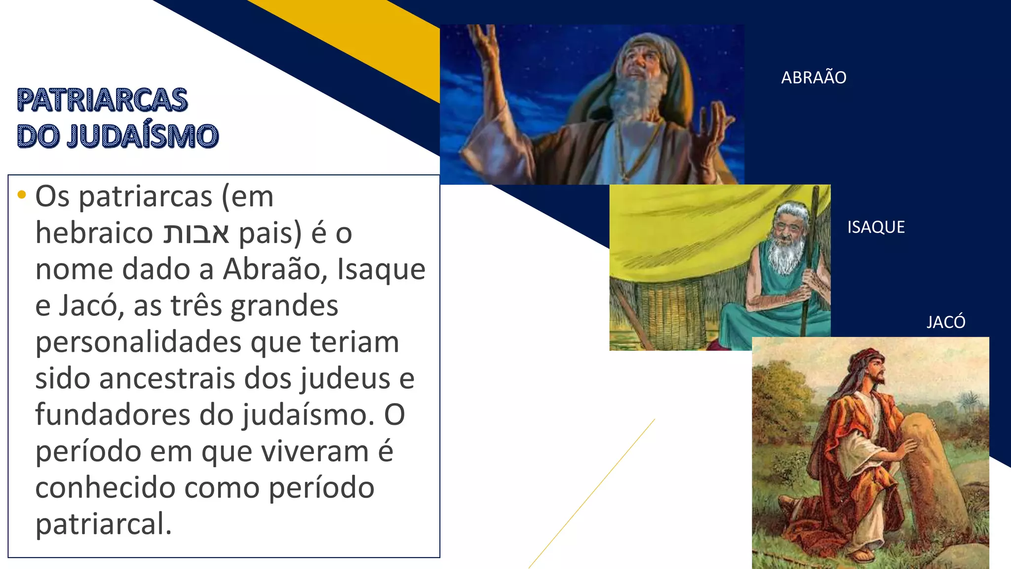 4
• Os patriarcas (em
hebraico ‫אבות‬ pais) é o
nome dado a Abraão, Isaque
e Jacó, as três grandes
personalidades que teriam
sido ancestrais dos judeus e
fundadores do judaísmo. O
período em que viveram é
conhecido como período
patriarcal.
ABRAÃO
ISAQUE
JACÓ
 