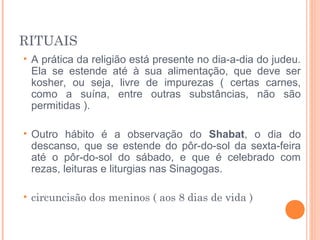 RITUAIS
• A prática da religião está presente no dia-a-dia do judeu.
Ela se estende até à sua alimentação, que deve ser
kosher, ou seja, livre de impurezas ( certas carnes,
como a suína, entre outras substâncias, não são
permitidas ).
• Outro hábito é a observação do Shabat, o dia do
descanso, que se estende do pôr-do-sol da sexta-feira
até o pôr-do-sol do sábado, e que é celebrado com
rezas, leituras e liturgias nas Sinagogas.
• circuncisão dos meninos ( aos 8 dias de vida )
 