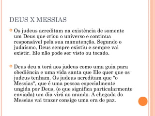 DEUS X MESSIAS
 Os judeus acreditam na existência de somente
um Deus que criou o universo e continua
responsável pela sua manutenção. Segundo o
judaísmo, Deus sempre existiu e sempre vai
existir. Ele não pode ser visto ou tocado.
 Deus deu a torá aos judeus como uma guia para
obediência e uma vida santa que Ele quer que os
judeus tenham. Os judeus acreditam que "o
Messias", que é uma pessoa especialmente
ungida por Deus, (o que significa particularmente
enviada) um dia virá ao mundo. A chegada do
Messias vai trazer consigo uma era de paz.
 