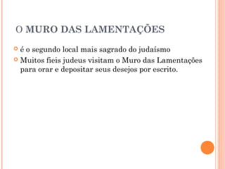 O MURO DAS LAMENTAÇÕES
 é o segundo local mais sagrado do judaísmo
 Muitos fieis judeus visitam o Muro das Lamentações
para orar e depositar seus desejos por escrito.
 