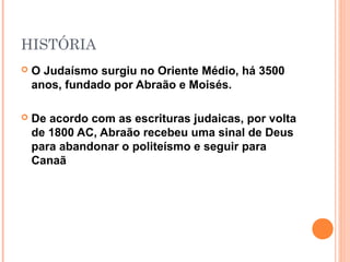 HISTÓRIA
 O Judaísmo surgiu no Oriente Médio, há 3500
anos, fundado por Abraão e Moisés.
 De acordo com as escrituras judaicas, por volta
de 1800 AC, Abraão recebeu uma sinal de Deus
para abandonar o politeísmo e seguir para
Canaã
 