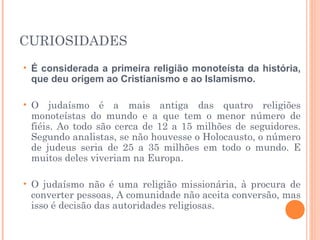 CURIOSIDADES
• É considerada a primeira religião monoteísta da história,
que deu origem ao Cristianismo e ao Islamismo.
• O judaísmo é a mais antiga das quatro religiões
monoteístas do mundo e a que tem o menor número de
fiéis. Ao todo são cerca de 12 a 15 milhões de seguidores.
Segundo analistas, se não houvesse o Holocausto, o número
de judeus seria de 25 a 35 milhões em todo o mundo. E
muitos deles viveriam na Europa.
• O judaísmo não é uma religião missionária, à procura de
converter pessoas, A comunidade não aceita conversão, mas
isso é decisão das autoridades religiosas. 
 