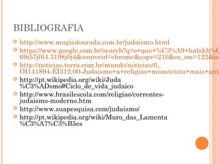 BIBLIOGRAFIA
 http://www.magiadourada.com.br/judaismo.html
 https://www.google.com.br/search?q=o+que+%C3%A9+halakh%C
69i57j0l4.3198j0j4&sourceid=chrome&espv=210&es_sm=122&ie
 http://noticias.terra.com.br/mundo/noticias/0,,
OI141894-EI312,00-Judaismo+a+religiao+monoteista+mais+anti
 http://pt.wikipedia.org/wiki/Juda
%C3%ADsmo#Ciclo_de_vida_judaico
 http://www.brasilescola.com/religiao/correntes-
judaismo-moderno.htm
 http://www.suapesquisa.com/judaismo/
 http://pt.wikipedia.org/wiki/Muro_das_Lamenta
%C3%A7%C3%B5es
 
