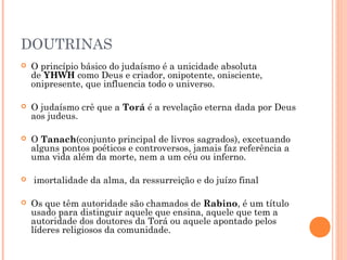 DOUTRINAS
 O princípio básico do judaísmo é a unicidade absoluta
de YHWH como Deus e criador, onipotente, onisciente,
onipresente, que influencia todo o universo.
 O judaísmo crê que a Torá é a revelação eterna dada por Deus
aos judeus.
 O Tanach(conjunto principal de livros sagrados), excetuando
alguns pontos poéticos e controversos, jamais faz referência a
uma vida além da morte, nem a um céu ou inferno.
  imortalidade da alma, da ressurreição e do juízo final
 Os que têm autoridade são chamados de Rabino, é um título
usado para distinguir aquele que ensina, aquele que tem a
autoridade dos doutores da Torá ou aquele apontado pelos
líderes religiosos da comunidade.
 