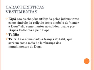 CARACTERISTICAS
VESTIMENTAS
 Kipá são os chapéus utilizado pelos judeus tanto
como símbolo da religião como símbolo de "temor
a Deus" são semelhantes ao solidéu usado por
Bispos Católicos e pelo Papa .
 Tefilin
 Tzitzit é o nome dado à franjas do talit, que
servem como meio de lembrança dos
mandamentos de Deus.
 