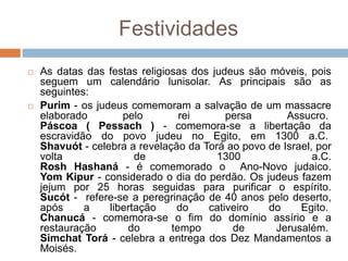 Festividades
   As datas das festas religiosas dos judeus são móveis, pois
    seguem um calendário lunisolar. As principais são as
    seguintes:
   Purim - os judeus comemoram a salvação de um massacre
    elaborado        pelo        rei      persa       Assucro.
    Páscoa ( Pessach ) - comemora-se a libertação da
    escravidão do povo judeu no Egito, em 1300 a.C.
    Shavuót - celebra a revelação da Torá ao povo de Israel, por
    volta               de              1300                a.C.
    Rosh Hashaná - é comemorado o Ano-Novo judaico.
    Yom Kipur - considerado o dia do perdão. Os judeus fazem
    jejum por 25 horas seguidas para purificar o espírito.
    Sucót - refere-se a peregrinação de 40 anos pelo deserto,
    após     a    libertação    do    cativeiro   do     Egito.
    Chanucá - comemora-se o fim do domínio assírio e a
    restauração       do       tempo       de      Jerusalém.
    Simchat Torá - celebra a entrega dos Dez Mandamentos a
    Moisés.
 