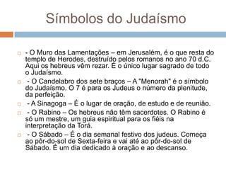 Símbolos do Judaísmo

   - O Muro das Lamentações – em Jerusalém, é o que resta do
    templo de Herodes, destruído pelos romanos no ano 70 d.C.
    Aqui os hebreus vêm rezar. É o único lugar sagrado de todo
    o Judaísmo.
    - O Candelabro dos sete braços – A "Menorah" é o símbolo
    do Judaísmo. O 7 é para os Judeus o número da plenitude,
    da perfeição.
    - A Sinagoga – É o lugar de oração, de estudo e de reunião.
    - O Rabino – Os hebreus não têm sacerdotes. O Rabino é
    só um mestre, um guia espiritual para os fiéis na
    interpretação da Torá.
    - O Sábado – É o dia semanal festivo dos judeus. Começa
    ao pôr-do-sol de Sexta-feira e vai até ao pôr-do-sol de
    Sábado. É um dia dedicado à oração e ao descanso.
 