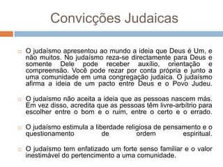 Convicções Judaicas

   O judaísmo apresentou ao mundo a ideia que Deus é Um, e
    não muitos. No judaísmo reza-se directamente para Deus e
    somente Dele pode receber auxílio, orientação e
    compreensão. Você pode rezar por conta própria e junto a
    uma comunidade em uma congregação judaica. O judaísmo
    afirma a ideia de um pacto entre Deus e o Povo Judeu.

   O judaísmo não aceita a ideia que as pessoas nascem más.
    Em vez disso, acredita que as pessoas têm livre-arbítrio para
    escolher entre o bom e o ruim, entre o certo e o errado.

   O judaísmo estimula a liberdade religiosa de pensamento e o
    questionamento           de         ordem         espiritual.

   O judaísmo tem enfatizado um forte senso familiar e o valor
    inestimável do pertencimento a uma comunidade.
 