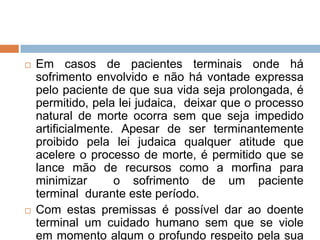    Em casos de pacientes terminais onde há
    sofrimento envolvido e não há vontade expressa
    pelo paciente de que sua vida seja prolongada, é
    permitido, pela lei judaica, deixar que o processo
    natural de morte ocorra sem que seja impedido
    artificialmente. Apesar de ser terminantemente
    proibido pela lei judaica qualquer atitude que
    acelere o processo de morte, é permitido que se
    lance mão de recursos como a morfina para
    minimizar       o sofrimento de um paciente
    terminal durante este período.
   Com estas premissas é possível dar ao doente
    terminal um cuidado humano sem que se viole
    em momento algum o profundo respeito pela sua
 
