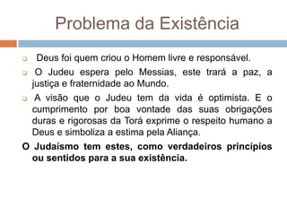 Problema da Existência
  Deus foi quem criou o Homem livre e responsável.
 O Judeu espera pelo Messias, este trará a paz, a

  justiça e fraternidade ao Mundo.
 A visão que o Judeu tem da vida é optimista. E o

  cumprimento por boa vontade das suas obrigações
  duras e rigorosas da Torá exprime o respeito humano a
  Deus e simboliza a estima pela Aliança.
O Judaísmo tem estes, como verdadeiros princípios
  ou sentidos para a sua existência.
 