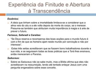 Experiência da Finitude e Abertura
        à Transcendência
Essênios:
   A ideia que tinham sobre a imortalidade limitava-se a considerar que a
    alma veio do céu e a ele volta depois da morte do corpo, se o merecer.
    Presume-se também que atribuíam muita importância à magia e à arte de
    prever o futuro.
Fariseus, Safaradi e Caraítas:
   “Se Deus reserva a recompensa das boas acções para o mundo futuro é
    com o fim de que os homens ajam neste mundo por convicção e não por
    interesse”.
    Estas três seitas acreditavam que se fossem bons trabalhadores durante a
    sua vida, e se seguissem todas as boas práticas que a Torá lhes ensinava,
    então mereceriam o Paraíso.
Saduceus:
   Sobre os Saduceus não se sabe muito, mas a Bíblia afirma que eles não
    acreditavam na ressurreição, tendo até tentado enlaçar Jesus com uma
    pergunta enganadora sobre esse conceito.
 