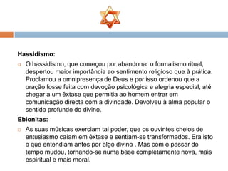 Hassidismo:
   O hassidismo, que começou por abandonar o formalismo ritual,
    despertou maior importância ao sentimento religioso que à prática.
    Proclamou a omnipresença de Deus e por isso ordenou que a
    oração fosse feita com devoção psicológica e alegria especial, até
    chegar a um êxtase que permitia ao homem entrar em
    comunicação directa com a divindade. Devolveu à alma popular o
    sentido profundo do divino.
Ebionitas:
   As suas músicas exerciam tal poder, que os ouvintes cheios de
    entusiasmo caíam em êxtase e sentiam-se transformados. Era isto
    o que entendiam antes por algo divino . Mas com o passar do
    tempo mudou, tornando-se numa base completamente nova, mais
    espiritual e mais moral.
 