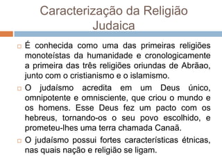 Caracterização da Religião
                Judaica
   É conhecida como uma das primeiras religiões
    monoteístas da humanidade e cronologicamente
    a primeira das três religiões oriundas de Abrãao,
    junto com o cristianismo e o islamismo.
   O judaísmo acredita em um Deus único,
    omnipotente e omnisciente, que criou o mundo e
    os homens. Esse Deus fez um pacto com os
    hebreus, tornando-os o seu povo escolhido, e
    prometeu-lhes uma terra chamada Canaã.
   O judaísmo possui fortes características étnicas,
    nas quais nação e religião se ligam.
 