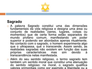 Sagrado
   A palavra Sagrado constitui uma das dimensões
    fundamentais da vida religiosa e designa uma área ou
    conjunto de realidades (seres, lugares, coisas ou
    momentos) que de certa forma estão separados do
    mundo profano comum, manifestando um poder
    superior e podendo ser abordados apenas ritualmente.
    No contacto com o sagrado, o homem experimenta algo
    que o ultrapassa, que o transcende. Assim sendo, as
    realidades sagradas não existem em função das suas
    próprias    características  mas    sim    devido   à
    transcendência nelas manifestada.
   Além do seu sentido religioso, o termo sagrado tem
    também um sentido moral que constitui uma atenuação
    do sentido religioso: na moral, o sagrado qualifica
    valores primordiais como por exemplo a liberdade ou a
 