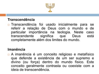 Transcendência
 Transcendência foi usado inicialmente para se
  referir a relação de Deus com o mundo e de
  particular importância na teologia. Neste caso
  transcendente     significa  que    Deus  está
  completamente além dos limites do mundo.

Imanência
 A imanência é um conceito religioso e metafísico
  que defende a existência de um ser supremo e
  divino (ou força) dentro do mundo físico. Este
  conceito geralmente contrasta ou coexiste com a
  ideia de transcendência.
 