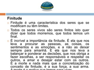 Finitude
   Finitude é uma característica dos seres que se
    modificam ou têm limites.
   Todos os seres vivos são seres finitos isto quer
    dizer que todos morremos, que todos temos um
    final.
   É incrível a importância da finitude. É ela que nos
    leva a procurar as pessoas, as coisas, os
    sentimentos e as emoções, e a não as deixar
    sempre para amanhã. E ela que nos leva a
    balançar e ponderar as decisões, que nos obriga a
    fazer escolhas, a ser responsáveis e respeitar os
    outros, a amar e desejar estar com os outros.
    É a morte e nada mais que a concretização do
    conceito de finitude, é a sua força, a sua arma.
 