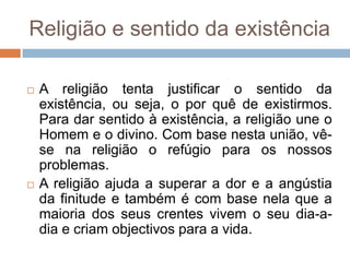 Religião e sentido da existência

   A religião tenta justificar o sentido da
    existência, ou seja, o por quê de existirmos.
    Para dar sentido à existência, a religião une o
    Homem e o divino. Com base nesta união, vê-
    se na religião o refúgio para os nossos
    problemas.
   A religião ajuda a superar a dor e a angústia
    da finitude e também é com base nela que a
    maioria dos seus crentes vivem o seu dia-a-
    dia e criam objectivos para a vida.
 
