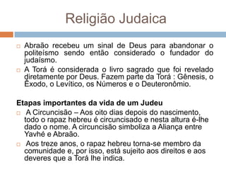 Religião Judaica
   Abraão recebeu um sinal de Deus para abandonar o
    politeísmo sendo então considerado o fundador do
    judaísmo.
   A Torá é considerada o livro sagrado que foi revelado
    diretamente por Deus. Fazem parte da Torá : Gênesis, o
    Êxodo, o Levítico, os Números e o Deuteronômio.

Etapas importantes da vida de um Judeu
 A Circuncisão – Aos oito dias depois do nascimento,
  todo o rapaz hebreu é circuncisado e nesta altura é-lhe
  dado o nome. A circuncisão simboliza a Aliança entre
  Yavhé e Abraão.
 Aos treze anos, o rapaz hebreu torna-se membro da
  comunidade e, por isso, está sujeito aos direitos e aos
  deveres que a Torá lhe indica.
 