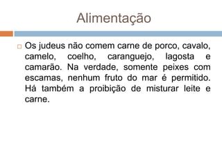 Alimentação
   Os judeus não comem carne de porco, cavalo,
    camelo, coelho, caranguejo, lagosta e
    camarão. Na verdade, somente peixes com
    escamas, nenhum fruto do mar é permitido.
    Há também a proibição de misturar leite e
    carne.
 