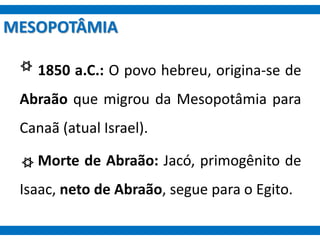 MESOPOTÂMIA
1850 a.C.: O povo hebreu, origina-se de
Abraão que migrou da Mesopotâmia para
Canaã (atual Israel).
Morte de Abraão: Jacó, primogênito de
Isaac, neto de Abraão, segue para o Egito.
 