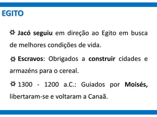 EGITO
Jacó seguiu em direção ao Egito em busca
de melhores condições de vida.
Escravos: Obrigados a construir cidades e
armazéns para o cereal.
1300 - 1200 a.C.: Guiados por Moisés,
libertaram-se e voltaram a Canaã.
 