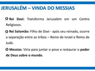 JERUSALÉM – VINDA DO MESSIAS
Rei Davi: Transforma Jerusalém em um Centro
Religiosos.
Rei Salomão: Filho de Davi - após seu reinado, ocorre
a separação entre as tribos – Reino de Israel e Reino de
Judá.
Messias: Viria para juntar o povo e restaurar o poder
de Deus sobre o mundo.
 