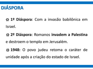 DIÁSPORA
1º Diáspora: Com a invasão babilônica em
Israel.
2º Diáspora: Romanos invadem a Palestina
e destroem o templo em Jerusalém.
1948: O povo judeu retoma o caráter de
unidade após a criação do estado de Israel.
 
