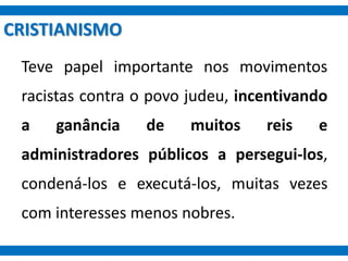 CRISTIANISMO
Teve papel importante nos movimentos
racistas contra o povo judeu, incentivando
a ganância de muitos reis e
administradores públicos a persegui-los,
condená-los e executá-los, muitas vezes
com interesses menos nobres.
 