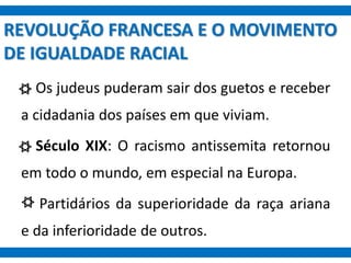 REVOLUÇÃO FRANCESA E O MOVIMENTO
DE IGUALDADE RACIAL
Os judeus puderam sair dos guetos e receber
a cidadania dos países em que viviam.
Século XIX: O racismo antissemita retornou
em todo o mundo, em especial na Europa.
Partidários da superioridade da raça ariana
e da inferioridade de outros.
 