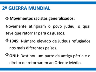 Movimentos racistas generalizados:
Novamente atingiram o povo judeu, o qual
teve que retornar para os guetos.
• 1945: Número elevado de judeus refugiados
nos mais diferentes países.
• ONU: Destinou um parte da antiga pátria e o
direito de retornarem ao Oriente Médio.
2º GUERRA MUNDIAL
 