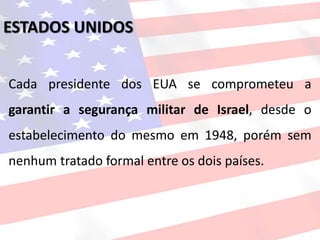 Cada presidente dos EUA se comprometeu a
garantir a segurança militar de Israel, desde o
estabelecimento do mesmo em 1948, porém sem
nenhum tratado formal entre os dois países.
ESTADOS UNIDOS
 