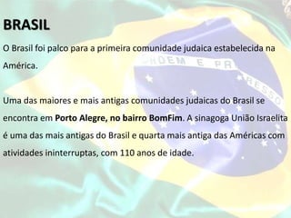 O Brasil foi palco para a primeira comunidade judaica estabelecida na
América.
Uma das maiores e mais antigas comunidades judaicas do Brasil se
encontra em Porto Alegre, no bairro BomFim. A sinagoga União Israelita
é uma das mais antigas do Brasil e quarta mais antiga das Américas com
atividades ininterruptas, com 110 anos de idade.
BRASIL
 