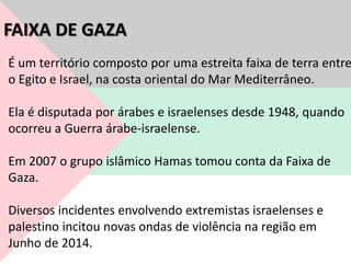 É um território composto por uma estreita faixa de terra entre
o Egito e Israel, na costa oriental do Mar Mediterrâneo.
Ela é disputada por árabes e israelenses desde 1948, quando
ocorreu a Guerra árabe-israelense.
Em 2007 o grupo islâmico Hamas tomou conta da Faixa de
Gaza.
Diversos incidentes envolvendo extremistas israelenses e
palestino incitou novas ondas de violência na região em
Junho de 2014.
FAIXA DE GAZA
 