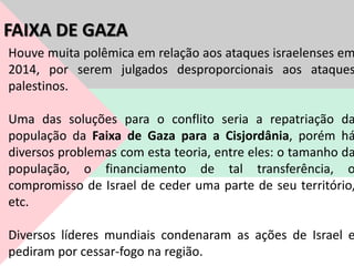 Houve muita polêmica em relação aos ataques israelenses em
2014, por serem julgados desproporcionais aos ataques
palestinos.
Uma das soluções para o conflito seria a repatriação da
população da Faixa de Gaza para a Cisjordânia, porém há
diversos problemas com esta teoria, entre eles: o tamanho da
população, o financiamento de tal transferência, o
compromisso de Israel de ceder uma parte de seu território,
etc.
Diversos líderes mundiais condenaram as ações de Israel e
pediram por cessar-fogo na região.
FAIXA DE GAZA
 