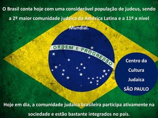 O Brasil conta hoje com uma considerável população de judeus, sendo
a 2º maior comunidade judaica da América Latina e a 11º a nível
Mundial.
Hoje em dia, a comunidade judaica brasileira participa ativamente na
sociedade e estão bastante integrados no país.
Centro da
Cultura
Judaica
SÃO PAULO
 