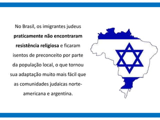 No Brasil, os imigrantes judeus
praticamente não encontraram
resistência religiosa e ficaram
isentos de preconceito por parte
da população local, o que tornou
sua adaptação muito mais fácil que
as comunidades judaicas norte-
americana e argentina.
 