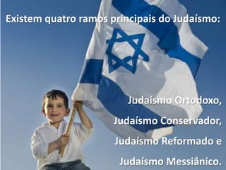 Existem quatro ramos principais do Judaísmo:
Judaísmo Ortodoxo,
Judaísmo Conservador,
Judaísmo Reformado e
Judaísmo Messiânico.
 