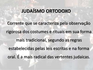 Corrente que se caracteriza pela observação
rigorosa dos costumes e rituais em sua forma
mais tradicional, segundo as regras
estabelecidas pelas leis escritas e na forma
oral. É a mais radical das vertentes judaicas.
JUDAÍSMO ORTODOXO
 