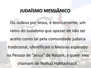 Ou Judeus por Jesus, é teoricamente, um
ramo do Judaísmo que apesar de não ser
aceito como tal pela comunidade judaica
tradicional, identificam o Messias esperado
na Pessoa de "Jesus" de Nazaré, a quem eles
chamam de Yeshua HaMashiach.
JUDAÍSMO MESSIÂNICO
 