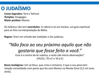 O JUDAÍSMO
Livros Sagrados: Torá e Talmud.
Templos: Sinagogas.
Maior profeta: Moisés
Os hebreus não tem sacerdotes. O rabino é só um mestre, um guia espiritual
para os fieis na interpretação da Bíblia.
Regras: Viver em virtude das tradições e leis judaicas.
“Não faca ao seu próximo aquilo que não
gostaria que fosse feito a você.”
Esse é o centro da lei Judaica, o resto são meras observações”
(HILLEL, 70 a.C e 10 a.C)
Bases teológicas: Um só Deus, que criou o Universo. E que o seu povo tem
relação consolidada num pacto que fez com Moises no Monte Sinai (3,5 mil anos
atrás).
 