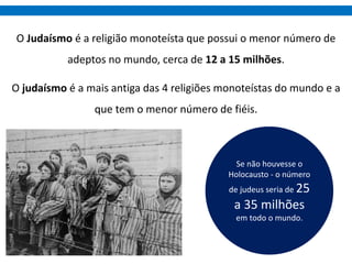 O Judaísmo é a religião monoteísta que possui o menor número de
adeptos no mundo, cerca de 12 a 15 milhões.
O judaísmo é a mais antiga das 4 religiões monoteístas do mundo e a
que tem o menor número de fiéis.
Se não houvesse o
Holocausto - o número
de judeus seria de 25
a 35 milhões
em todo o mundo.
 