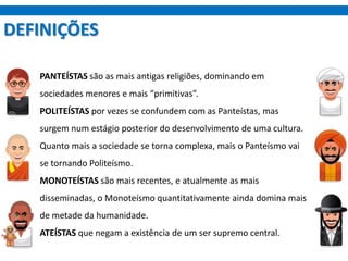 DEFINIÇÕES
PANTEÍSTAS são as mais antigas religiões, dominando em
sociedades menores e mais “primitivas”.
POLITEÍSTAS por vezes se confundem com as Panteístas, mas
surgem num estágio posterior do desenvolvimento de uma cultura.
Quanto mais a sociedade se torna complexa, mais o Panteísmo vai
se tornando Politeísmo.
MONOTEÍSTAS são mais recentes, e atualmente as mais
disseminadas, o Monoteísmo quantitativamente ainda domina mais
de metade da humanidade.
ATEÍSTAS que negam a existência de um ser supremo central.
 
