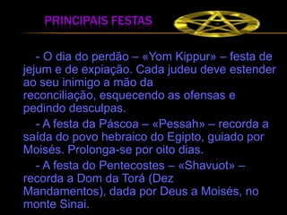 principais festas       - O dia do perdão – «Yom Kippur» – festa de jejum e de expiação. Cada judeu deve estender ao seu inimigo a mão da reconciliação, esquecendo as ofensas e pedindo desculpas.       - A festa da Páscoa – «Pessah» – recorda a saída do povo hebraico do Egipto, guiado por Moisés. Prolonga-se por oito dias.       - A festa do Pentecostes – «Shavuot» – recorda a Dom da Torá (Dez Mandamentos), dada por Deus a Moisés, no monte Sinai.