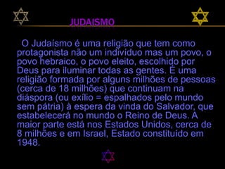 Judaismo O Judaísmo é uma religião que tem como protagonista não um indivíduo mas um povo, o povo hebraico, o povo eleito, escolhido por          Deus para iluminar todas as gentes. É uma religião formada por alguns milhões de pessoas (cerca de 18 milhões) que continuam na diáspora (ou exílio = espalhados pelo mundo sem pátria) à espera da vinda do Salvador, que estabelecerá no mundo o Reino de Deus. A maior parte está nos Estados Unidos, cerca de 8 milhões e em Israel, Estado constituído em 1948.